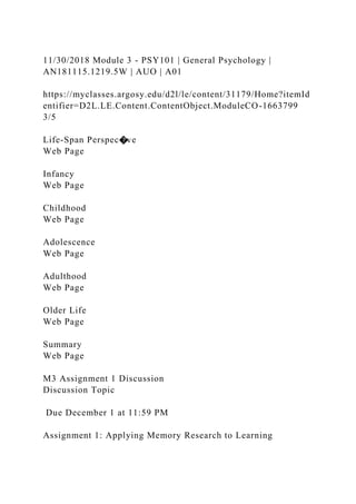 11/30/2018 Module 3 - PSY101 | General Psychology |
AN181115.1219.5W | AUO | A01
https://myclasses.argosy.edu/d2l/le/content/31179/Home?itemId
entifier=D2L.LE.Content.ContentObject.ModuleCO-1663799
3/5
Life-Span Perspec�ve
Web Page
Infancy
Web Page
Childhood
Web Page
Adolescence
Web Page
Adulthood
Web Page
Older Life
Web Page
Summary
Web Page
M3 Assignment 1 Discussion
Discussion Topic
Due December 1 at 11:59 PM
Assignment 1: Applying Memory Research to Learning
 