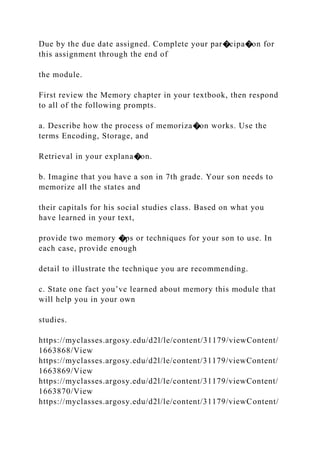 Due by the due date assigned. Complete your par�cipa�on for
this assignment through the end of
the module.
First review the Memory chapter in your textbook, then respond
to all of the following prompts.
a. Describe how the process of memoriza�on works. Use the
terms Encoding, Storage, and
Retrieval in your explana�on.
b. Imagine that you have a son in 7th grade. Your son needs to
memorize all the states and
their capitals for his social studies class. Based on what you
have learned in your text,
provide two memory �ps or techniques for your son to use. In
each case, provide enough
detail to illustrate the technique you are recommending.
c. State one fact you’ve learned about memory this module that
will help you in your own
studies.
https://myclasses.argosy.edu/d2l/le/content/31179/viewContent/
1663868/View
https://myclasses.argosy.edu/d2l/le/content/31179/viewContent/
1663869/View
https://myclasses.argosy.edu/d2l/le/content/31179/viewContent/
1663870/View
https://myclasses.argosy.edu/d2l/le/content/31179/viewContent/
 