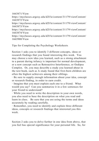 1663871/View
https://myclasses.argosy.edu/d2l/le/content/31179/viewContent/
1663872/View
https://myclasses.argosy.edu/d2l/le/content/31179/viewContent/
1663873/View
https://myclasses.argosy.edu/d2l/le/content/31179/viewContent/
1663874/View
https://myclasses.argosy.edu/d2l/le/content/31179/viewContent/
1663900/View
Tips for Completing the Psychology Worksheets
Section 1 asks you to identify 3 different concepts, ideas or
research findings that you found interesting this week. You
may choose a new idea you learned, such as a strong attachment
to a parent during infancy is important for normal development,
or a new concept such as Retroactive Interference, or Oedipus
Complex. Or, you may describe a study you learned about in
the text book, such as A study found that first-born children are
often the highest achievers among their siblings.
· Be sure to supply enough information about your idea, concept
or research finding, in order to earn credit.
· Imagine that you must explain each one to a friend. What
would you say? Can you summarize it in a few sentences for
your friend to understand?
· While you need to write the description in your own words,
you also need to base the description on what you read and
learn in class. Be sure that you are using the terms and ideas
accurately by reading carefully.
· Remember, you need to identify and explain three different
ideas, concepts or research findings that interested you this
week.
Section 2 asks you to delve further in one idea from above, that
you feel has special significance for your personal life. So, for
 