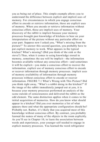 you as being out of place. This simple example allows you to
understand the difference between explicit and implicit uses of
memory. For circumstances in which you engage conscious
effort to encode or retrieve information, those are explicit uses
of memory. When you encode or retrieve information without
conscious effort, those are implicit uses of memory. Your
discovery of the rabbit is implicit because your memory
processes brought past knowledge of kitchens to bear on your
interpretation of the picture without any particular effort on
your part. Suppose now I asked you, “What’s missing from the
picture?” To answer this second question, you probably have to
put explicit memory to work. What appears in the typical
kitchen? What’s missing? (Did you think of the sink or the
stove?) Thus, when it comes to using knowledge stored in
memory, sometimes the use will be implicit—the information
becomes available without any conscious effort—and sometimes
it will be explicit—you make a conscious effort to recover the
information. explicit use of memory conscious effort to encode
or recover information through memory processes. implicit uses
of memory availability of information through memory
processes without conscious effort to encode or recover
information. FIGURE 7.1 What’s Wrong with This Picture? Did
you think right away, “What’s a rabbit doing in the kitchen?” If
the image of the rabbit immediately jumped out at you, it is
because your memory processes performed an analysis of the
scene outside of consciousness and delivered the rabbit as the
odd element. The same distinction applies when it comes to the
initial acquisition of memories. How do you know what should
appear in a kitchen? Did you ever memorize a list of what
appears there and what the appropriate configuration should be?
Probably not. Rather, it’s likely that you acquired most of this
knowledge without conscious effort. By contrast, you probably
learned the names of many of the objects in the room explicitly.
As you’ll see in Chapter 10, to learn the association between
words and experiences, your younger self needed to engage in
explicit memory processes. You learned the word refrigerator
 