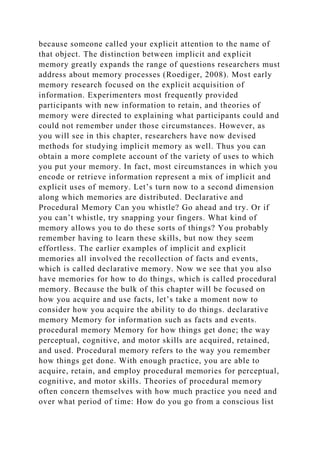 because someone called your explicit attention to the name of
that object. The distinction between implicit and explicit
memory greatly expands the range of questions researchers must
address about memory processes (Roediger, 2008). Most early
memory research focused on the explicit acquisition of
information. Experimenters most frequently provided
participants with new information to retain, and theories of
memory were directed to explaining what participants could and
could not remember under those circumstances. However, as
you will see in this chapter, researchers have now devised
methods for studying implicit memory as well. Thus you can
obtain a more complete account of the variety of uses to which
you put your memory. In fact, most circumstances in which you
encode or retrieve information represent a mix of implicit and
explicit uses of memory. Let’s turn now to a second dimension
along which memories are distributed. Declarative and
Procedural Memory Can you whistle? Go ahead and try. Or if
you can’t whistle, try snapping your fingers. What kind of
memory allows you to do these sorts of things? You probably
remember having to learn these skills, but now they seem
effortless. The earlier examples of implicit and explicit
memories all involved the recollection of facts and events,
which is called declarative memory. Now we see that you also
have memories for how to do things, which is called procedural
memory. Because the bulk of this chapter will be focused on
how you acquire and use facts, let’s take a moment now to
consider how you acquire the ability to do things. declarative
memory Memory for information such as facts and events.
procedural memory Memory for how things get done; the way
perceptual, cognitive, and motor skills are acquired, retained,
and used. Procedural memory refers to the way you remember
how things get done. With enough practice, you are able to
acquire, retain, and employ procedural memories for perceptual,
cognitive, and motor skills. Theories of procedural memory
often concern themselves with how much practice you need and
over what period of time: How do you go from a conscious list
 