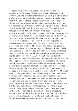 of declarative facts about some activity to unconscious,
automatic performance of that same activity (Taatgen et al.,
2008)? And why is it that after learning a skill, you often find it
difficult to go back and talk about the component declarative
facts? We can see these phenomena at work in even the very
simple activity of punching in a phone number that, over time,
has become highly familiar. At first, you probably had to think
your way through each digit, one at a time. You had to work
through a list of declarative facts: Why does pretending to
punch in a number help you to remember it? First, I must punch
2, Next, I must punch 0, Then I punch 7, and so on. However,
when you began to punch in the number often enough, you
could start to produce it as one unit—a swift sequence of
actions on the touch-tone pad. The process at work is called
production compilation: The mental commands that produce
separate actions get compiled together (Taatgen & Lee, 2003).
As a consequence of practice, you are able to carry out longer
sequences of the activity without conscious intervention and
mental effort (Stocco et al., 2010). But you also don’t have
conscious access to the content of these compiled units: Back at
the telephone, it’s not uncommon to find someone who can’t
actually remember the phone number without pretending to
punch it in. In general, production compilation makes it hard to
share your procedural knowledge with others. You may have
noticed this if your parents tried to teach you to drive. Although
they may be good drivers themselves, they may not have been
very good at communicating the content of compiled good-
driving procedures. You may also have noticed that production
compilation can lead to errors. If you are a skilled typist,
you’ve probably suffered from the the problem: As soon as you
hit the t and the h keys, your finger may fly to the e, even if
you’re really trying to type throne or thistle. Once you have
sufficiently committed the execution of the to procedural
memory, you can do little else but finish the sequence. Without
procedural memory, life would be extremely laborious—you
would be doomed to go step by step through every activity.
 