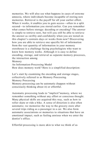 memories. We will also see what happens in cases of extreme
amnesia, where individuals become incapable of storing new
memories. Retrieval is the payoff for all your earlier effort.
When it works, it enables you to gain access—often in a split
second—to information you stored earlier. Can you remember
what comes before storage: decoding or encoding? The answer
is simple to retrieve now, but will you still be able to retrieve
the answer as swiftly and confidently when you are tested on
this chapter’s contents days or weeks from now? Discovering
how you are able to retrieve one specific bit of information
from the vast quantity of information in your memory
storehouse is a challenge facing psychologists who want to
know how memory works. Although it is easy to define
encoding, storage, and retrieval as separate memory processes,
the interaction among
Memory
An Information-Processing Model
How does memory work? Here is a simplified description:
Let’s start by examining the encoding and storage stages,
collectively referred to as Memory Processing.
Memory Processing
Memory processing can be automatic (happen without
consciously thinking about it) or effortful.
Automatic processing leads to “implicit”memory, where we
remember something without any effort or conscious thought.
Many physical skills are acquired this way, such as how to
roller skate or ride a bike. A sense of direction is also often
automatic; we memorize the way to the grocery store after
several trips riding as a passenger in a car. We also form
automatic associations or memories to situations that have an
emotional impact, such as feeling anxious when we enter the
dentist’s office.
Effortful processing is more akin to what we think of as
 
