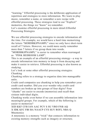 “learning.” Effortful processing is the deliberate application of
repetition and strategies to store information. We learn to play
music, remember a name, or remember a new recipe with
effortful processing. These strategies lead to our “Explicit”
memories, the things we “know” we remember.
Let’s examine effortful processing in more detail.Effortful
Processing Strategies
We use effortful processing strategies to encode information all
the time. For example, we would have a hard time memorizing
the letters “MORDBKIPNAMPL” since we only have short-term
recall of 7 letters. However, we could more easily remember
more than 7 letters if we group them into words.
”MORDBKIPNAMPL” is easier to remember when rearranged
as “PINK BEDROOM LAMP”.
This is an example of an effortful processing strategy—a way to
encode information into memory to keep it from decaying and
make it easier to retrieve. Effortful processing is also known as
studying.
Let’s look at some other effortful processing strategies:
Chunking
Chunking refers to a strategy to organize data into manageable
units.
Credit card companies use chunking to help you remember your
credit card number. Did you ever wonder why credit card
numbers are broken up into groups of four digits? Four
“chunks” are easier to encode (memorize) and recall than
sixteen individual digits.
Chunking works even better if we can assemble information into
meaningful groups. For example, which of the following is
easier to memorize?
XID KKF CFB IAN AAC PCV S SU VRO FNB AQ
X IDK KFC FBI BA NAACP CVS SUV ROFL NBA Q
Mnemonics
A mnenomic is a memory “trick” that connects information to
existing memory strengths such as imagery or structure.
 