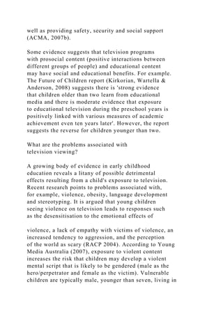 well as providing safety, security and social support
(ACMA, 2007b).
Some evidence suggests that television programs
with prosocial content (positive interactions between
different groups of people) and educational content
may have social and educational benefits. For example.
The Future of Children report (Kirkorian, Wartella &
Anderson, 2008) suggests there is 'strong evidence
that children older than two learn from educational
media and there is moderate evidence that exposure
to educational television during the preschool years is
positively linked with various measures of academic
achievement even ten years later'. However, the report
suggests the reverse for children younger than two.
What are the problems associated with
television viewing?
A growing body of evidence in early childhood
education reveals a litany of possible detrimental
effects resulting from a child's exposure to television.
Recent research points to problems associated with,
for example, violence, obesity, language development
and stereotyping. It is argued that young children
seeing violence on television leads to responses such
as the desensitisation to the emotional effects of
violence, a lack of empathy with victims of violence, an
increased tendency to aggression, and the perception
of the world as scary (RACP 2004). According to Young
Media Australia (2007), exposure to violent content
increases the risk that children may develop a violent
mental script that is likely to be gendered (male as the
hero/perpetrator and female as the victim). Vulnerable
children are typically male, younger than seven, living in
 