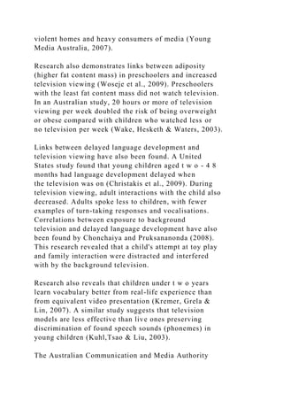 violent homes and heavy consumers of media (Young
Media Australia, 2007).
Research also demonstrates links between adiposity
(higher fat content mass) in preschoolers and increased
television viewing (Woseje et al., 2009). Preschoolers
with the least fat content mass did not watch television.
In an Australian study, 20 hours or more of television
viewing per week doubled the risk of being overweight
or obese compared with children who watched less or
no television per week (Wake, Hesketh & Waters, 2003).
Links between delayed language development and
television viewing have also been found. A United
States study found that young children aged t w o - 4 8
months had language development delayed when
the television was on (Christakis et al., 2009). During
television viewing, adult interactions with the child also
decreased. Adults spoke less to children, with fewer
examples of turn-taking responses and vocalisations.
Correlations between exposure to background
television and delayed language development have also
been found by Chonchaiya and Pruksananonda (2008).
This research revealed that a child's attempt at toy play
and family interaction were distracted and interfered
with by the background television.
Research also reveals that children under t w o years
learn vocabulary better from real-life experience than
from equivalent video presentation (Kremer, Grela &
Lin, 2007). A similar study suggests that television
models are less effective than live ones preserving
discrimination of found speech sounds (phonemes) in
young children (Kuhl,Tsao & Liu, 2003).
The Australian Communication and Media Authority
 