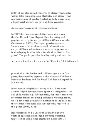 (2007b) has also raised concerns of stereotyped content
within television programs. Distorted and stereotyped
representations of gender (including body image) and
ethnic/racial stereotypes have all been reported.
Australian Government recommendations
In 2009 the Commonwealth Government released
the Get Up and Grow Report: Healthy eating and
physical activity for eariy childhood (Commonwealth
Government, 2009). The report provides general
'non-commercial, evidence-based information to
early childhood education and care settings, to assist
in developing healthy habits for children birth to five
years'. The guide provides healthy eating and exercise
A u s t r a l a s i a n J o u r n a l o f E a r l y C h i l d h o o d
prescriptions for babies and children aged up to five
years, developed by experts at the Murdoch Children's
Research Institute and the Royal Children's Hospital in
Melbourne.
In respect of teleyision viewing habits, links were
acknowledged between hours spent watching television
and child wellbeing. Subsequently, the report made two
recommendations for young children's viewing habits,
which have been previously mentioned as the basis for
the research conducted and subsequently reported in
this paper (2009, p. 4):
Recommendation 1 : Children younger than two
years of age should not spend any time watching
television or using other electronic media (DVDs,
 