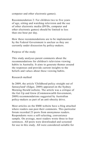 computer and other electronic games).
Recommendation 2: For children two to five years
of age, sitting and watching television and the use
of other electronic media (DVDs, computer and
other electronic games) should be limited to less
than one hour per day.
How these recommendations are to be implemented
by the Federal Government is unclear as they are
currently under discussion by policy-makers.
Purpose of the study
This study analyses parent comments about the
recommendations for children's television viewing
habits in Australia. It aims to generate themes around
the responses and provide current insights to the
beliefs and values about these viewing habits.
Research method
In 2009, the article 'Childhood policy straight out of
fantasyland' (Edgar, 2009) appeared on the Sydney
Morning Herald website. The article was a critique of
the Get Up and Grow (Commonwealth Government,
2009) recommendations suggested by Australian
policy-makers as part of an anti-obesity drive.
Most articles on the SMH website have a blog attached
where readers oan post their comments. This particular
forum recorded 23 posts from anonymous readers.
Respondents were a self-selecting, convenience
sample. On average, most readers wrote three to four
sentences. All posts were downloaded and screened
for use in this study. All were considered suitable for
 