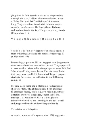¡MJy bub is four months old and to keep variety
through the day, I allow him to watch most days
a 'Baby Einstein' DVD which are 20 minutes
long. They are educational with colours, music,
animals, numbers etc. He loves them. Balance
and moderation is the key! He gets a variety to do
(Respondent 11).
V o l u m e 36 N u m b e r 4 D e c e m b e r 2011
/ think TV is fine. My nephew can speak Spanish
from watching Dora and his parents encourage it
(Respondent 16).
Interestingly, parents did not suggest how judgements
were made about the educational value. They appeared
to assume that, since television programs were labelled
'educational', they must be so. Parents considered
that programs labelled 'educational' helped prepare
students for school, as reflected in the following
comment:
[TJhese days there are a plethora of educational
shows for tots. My children have been exposed
to classical music, counting, pre-readings, fitness,
different cultures/languages, social skills etc.
through TV. What they watch is designed to
reinforce what they are learning in the real world
and prepare them for sc/ioo/(Respondent 4).
Television as a babysitter
A smaller number of respondents (16%) suggested
 