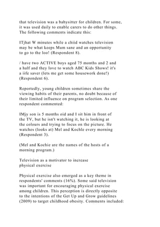 that television was a babysitter for children. For some,
it was used daily to enable carers to do other things.
The following comments indicate this:
ITjhat W minutes while a chiid watches television
may be what keeps Mum sane and an opportunity
to go to the loo! (Respondent 8).
/ have two ACTIVE boys aged 75 months and 2 and
a half and they love to watch ABC Kids Shows! it's
a iife saver (lets me get some housework done!)
(Respondent 6).
Reportedly, young children sometimes share the
viewing habits of their parents, no doubt because of
their limited influence on program selection. As one
respondent commented:
IMjy son is 5 months oid and I sit him in front of
the TV, but he isn't watching it, he is looking at
the colours and trying to focus on the picture. He
watches (looks at) Mel and Kochle every morning
(Respondent 3).
(Mel and Kochie are the names of the hosts of a
morning program.)
Television as a motivator to increase
physical exercise
Physical exercise also emerged as a key theme in
respondents' comments (16%). Some said television
was important for encouraging physical exercise
among children. This perception is directly opposite
to the intentions of the Get Up and Grow guidelines
(2009) to target childhood obesity. Comments included:
 