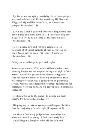 [Ajs far as encouraging inactivity, have these people
watched toddlers and littiies watching Hi Five and
Wiggles? My toddler doesn't sit, he dances and
yumps (Respondent 13).
[BJoth my 2 and 5 year old love watching shows that
have music and movement in it. I love watching my
2 year oid trying to do some of the dance moves
(Respondent 15).
¡HJe is neariy two and follows actions so isn't
this part of physical activity if they are trying to
copy dance moves even if it is for 15 minutes
(Respondent 16).
Policy as a challenge to parental rights
Some respondents (12%) said children's television
viewing habits are the responsibility and right of the
parent, not of the government. Parents suggested
that the recommendation banning under-twos from
watching television was a judgement on parenting
styles. Parents considered their current techniques for
children's viewing habits to be appropriate. Comments
included:
¡IJt should be up to the parent to decide on their
chiid's TV habits (Respondent 1 ).
ISItop trying to takeawayourparentalresponsibilities
that the majority of us do right (Respondent 7).
/ am tired of so many judgements these days on
what we shouid be doing. I feel constantly like
I am failing my daughter with all the do's and
 