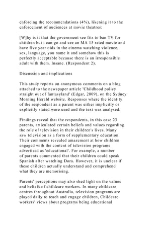 enforcing the recommendations (4%), likening it to the
enforcement of audiences at movie theatres:
[W]hy is it that the government see fits to ban TV for
chiidren but i can go and see an MA 15 rated movie and
have five year oids in the cinema watching vioience,
sex, language, you name it and somehow this is
perfectly acceptable because there is an irresponsible
adult with them. Insane. (Respondent 2).
Discussion and implications
This study reports on anonymous comments on a blog
attached to the newspaper article 'Childhood policy
straight out of fantasyland' (Edgar, 2009), on the Sydney
Morning Herald website. Responses where the identity
of the respondent as a parent was either implicitly or
explicitly stated were used and the text was analysed.
Findings reveal that the respondents, in this case 23
parents, articulated certain beliefs and values regarding
the role of television in their children's lives. Many
saw television as a form of supplementary education.
Their comments revealed amazement at how children
engaged with the content of television programs
advertised as 'educational'. For example, a number
of parents commented that their children could speak
Spanish after watching Dora. However, it is unclear if
these children actually understand and comprehend
what they are memorising.
Parents' perceptions may also shed light on the values
and beliefs of childcare workers. In many childcare
centres throughout Australia, television programs are
played daily to teach and engage children, Childcare
workers' views about programs being educational
 