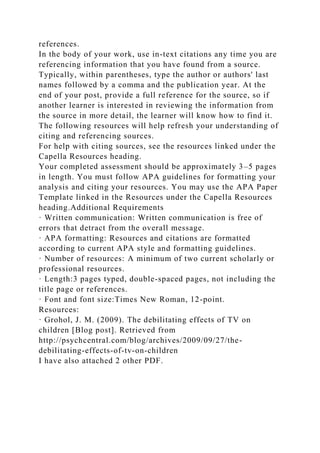 references.
In the body of your work, use in-text citations any time you are
referencing information that you have found from a source.
Typically, within parentheses, type the author or authors' last
names followed by a comma and the publication year. At the
end of your post, provide a full reference for the source, so if
another learner is interested in reviewing the information from
the source in more detail, the learner will know how to find it.
The following resources will help refresh your understanding of
citing and referencing sources.
For help with citing sources, see the resources linked under the
Capella Resources heading.
Your completed assessment should be approximately 3–5 pages
in length. You must follow APA guidelines for formatting your
analysis and citing your resources. You may use the APA Paper
Template linked in the Resources under the Capella Resources
heading.Additional Requirements
· Written communication: Written communication is free of
errors that detract from the overall message.
· APA formatting: Resources and citations are formatted
according to current APA style and formatting guidelines.
· Number of resources: A minimum of two current scholarly or
professional resources.
· Length:3 pages typed, double-spaced pages, not including the
title page or references.
· Font and font size:Times New Roman, 12-point.
Resources:
· Grohol, J. M. (2009). The debilitating effects of TV on
children [Blog post]. Retrieved from
http://psychcentral.com/blog/archives/2009/09/27/the-
debilitating-effects-of-tv-on-children
I have also attached 2 other PDF.
 