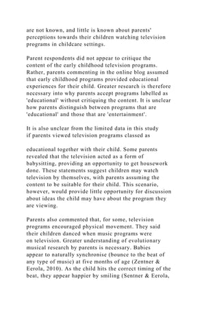 are not known, and little is known about parents'
perceptions towards their children watching television
programs in childcare settings.
Parent respondents did not appear to critique the
content of the early childhood television programs.
Rather, parents commenting in the online blog assumed
that early childhood programs provided educational
experiences for their child. Greater research is therefore
necessary into why parents accept programs labelled as
'educational' without critiquing the content. It is unclear
how parents distinguish between programs that are
'educational' and those that are 'entertainment'.
It is also unclear from the limited data in this study
if parents viewed television programs classed as
educational together with their child. Some parents
revealed that the television acted as a form of
babysitting, providing an opportunity to get housework
done. These statements suggest children may watch
television by themselves, with parents assuming the
content to be suitable for their child. This scenario,
however, would provide little opportunity for discussion
about ideas the child may have about the program they
are viewing.
Parents also commented that, for some, television
programs encouraged physical movement. They said
their children danced when music programs were
on television. Greater understanding of evolutionary
musical research by parents is necessary. Babies
appear to naturally synchronise (bounce to the beat of
any type of music) at five months of age (Zentner &
Eerola, 2010). As the child hits the correct timing of the
beat, they appear happier by smiling (Sentner & Eerola,
 