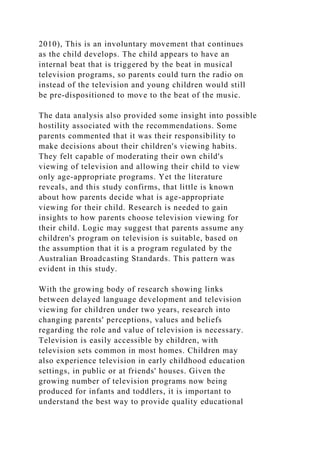 2010), This is an involuntary movement that continues
as the child develops. The child appears to have an
internal beat that is triggered by the beat in musical
television programs, so parents could turn the radio on
instead of the television and young children would still
be pre-dispositioned to move to the beat of the music.
The data analysis also provided some insight into possible
hostility associated with the recommendations. Some
parents commented that it was their responsibility to
make decisions about their children's viewing habits.
They felt capable of moderating their own child's
viewing of television and allowing their child to view
only age-appropriate programs. Yet the literature
reveals, and this study confirms, that little is known
about how parents decide what is age-appropriate
viewing for their child. Research is needed to gain
insights to how parents choose television viewing for
their child. Logic may suggest that parents assume any
children's program on television is suitable, based on
the assumption that it is a program regulated by the
Australian Broadcasting Standards. This pattern was
evident in this study.
With the growing body of research showing links
between delayed language development and television
viewing for children under two years, research into
changing parents' perceptions, values and beliefs
regarding the role and value of television is necessary.
Television is easily accessible by children, with
television sets common in most homes. Children may
also experience television in early childhood education
settings, in public or at friends' houses. Given the
growing number of television programs now being
produced for infants and toddlers, it is important to
understand the best way to provide quality educational
 