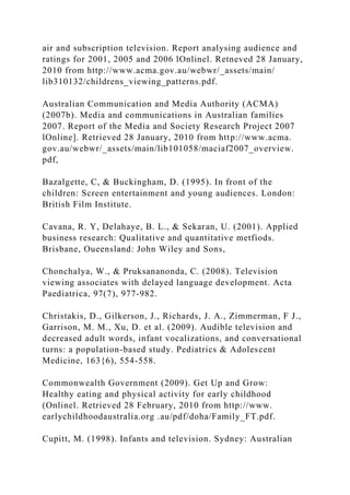air and subscription television. Report analysing audience and
ratings for 2001, 2005 and 2006 lOnlinel. Retneved 28 January,
2010 from http://www.acma.gov.au/webwr/_assets/main/
lib310132/childrens_viewing_patterns.pdf.
Australian Communication and Media Authority (ACMA)
(2007b). Media and communications in Australian families
2007. Report of the Media and Society Research Project 2007
lOnline]. Retrieved 28 January, 2010 from http://www.acma.
gov.au/webwr/_assets/main/lib101058/maciaf2007_overview.
pdf,
Bazalgette, C, & Buckingham, D. (1995). In front of the
children: Screen entertainment and young audiences. London:
British Film Institute.
Cavana, R. Y, Delahaye, B. L., & Sekaran, U. (2001). Applied
business research: Qualitative and quantitative metfiods.
Brisbane, Oueensland: John Wiley and Sons,
Chonchalya, W., & Pruksananonda, C. (2008). Television
viewing associates with delayed language development. Acta
Paediatrica, 97(7), 977-982.
Christakis, D., Gilkerson, J., Richards, J. A., Zimmerman, F J.,
Garrison, M. M., Xu, D. et al. (2009). Audible television and
decreased adult words, infant vocalizations, and conversational
turns: a population-based study. Pediatrics & Adolescent
Medicine, 163{6), 554-558.
Commonwealth Government (2009). Get Up and Grow:
Healthy eating and physical activity for early childhood
(Onlinel. Retrieved 28 February, 2010 from http://www.
earlychildhoodaustralia.org .au/pdf/doha/Family_FT.pdf.
Cupitt, M. (1998). Infants and television. Sydney: Australian
 