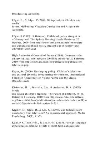 Broadcasting Authority.
Edgar, D., & Edgar, P (2008, 30 September). Children and
media
forum. Melbourne: Victorian Curriculum and Assessment
Authority.
Edgar, R (2009, 19 October). Childhood policy straight out
of fantasyland. The Sydney Morning Herald Retrieved 20
October, 2009 from http://www.smh.com.au/opinion/society-
and-culture/childhood-policy-straight-out-of-fantasyland-
20091019-h38f.html
High Audiovisual Council of France (2008). Comment créer
un service local non-hertzien [Online]. Retrieved 20 February,
2010 from http://www.csa.fr/infos/publications/publications_
television.php.
Keyes, W. (2000). Re-shaping policy: Children's television
and cultural diversity broadcasting environment. International
Forum of Researchers on Young People and the Media.
(Unpublished).
Kirkorian, H. I., Wartella, E.A., & Anderson, D. R. (2008).
Media
and young children's learning. The Future of Children, 78(1).
Retrieved 6 January, 2010 from http://www.futureofchildren.
org/futureofchildren/publications/journals/article/index.xmlPjou
malid=32&articleid=56&sectionid=251.
Kremer, M,, Grela, B., & Lin, K. (2007). Can toddlers learn
vocabulary from television? An experimental approach. Media
Psychology, 70(1), 41-63.
Kuhl, P K.,Tsao. F-M., & Liu, H.-M. (2003). Foreign-language
experience in infancy: Effects of short-term exposure and
 