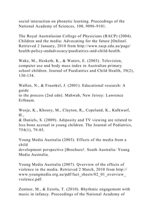 social interaction on phonetic learning. Proceedings of the
National Academy of Sciences, 100, 9096-9101.
The Royal Australasian College of Physicians (RACP) (2004).
Children and the media: Advocating for the future [Onlinel.
Retrieved 2 January, 2010 from http://www.racp.edu.au/page/
health-policy-andadvocacy/paediatrics-and-child-health.
Wake, M., Hesketh, K., & Waters, E. (2003). Television,
computer use and body mass index in Australian primary
school children. Journal of Paediatrics and Child Health, 39(2),
130-134.
Wallen, N., & Fraenkel, J. (2001). Educational research: A
guide
to the process (2nd edn). Mahwah, New Jersey: Lawrence
Erlbaum.
Wosje, K., Khoury, M., Clayton, R,, Copeland, K., Kalkwarf,
H.,
& Daniels, S. (2009). Adiposity and TV viewing are related to
less bone accrual in young children. The Journal of Pediatrics,
754(1), 79-85.
Young Media Australia (2003). Effects of the media from a
child
development perspective [Brochure!. South Australia: Young
Media Australia.
Young Media Australia (2007). Qverview of the effects of
violence in the media. Retrieved 2 March, 2010 from http://
www.youngmedia.org.au/pdf/fact_sheets/02_01_overview_
violence.pdf.
Zentner, M., & Eerola, T. (2010). Rhythmic engagement with
music in infancy. Proceedings of the National Academy of
 