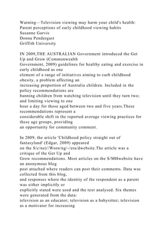 Warning—Television viewing may harm your child's health:
Parent perceptions of early childhood viewing hahits
Susanne Garvis
Donna Pendergast
Griffith University
IN 2009,THE AUSTRALIAN Government introduced the Get
Up and Grow (Commonwealth
Government, 2009) guidelines for healthy eating and exercise in
early childhood as one
element of a range of initiatives aiming to curb childhood
obesity, a problem affecting an
increasing proportion of Australia children. Included in the
policy recommendations are
banning children from watching television until they turn two;
and limiting viewing to one
hour a day for those aged between two and five years.These
recommendations represent a
considerable shift in the reported average viewing practices for
these age groups, providing
an opportunity for community comment.
In 2009, the article 'Childhood policy straight out of
fantasyland' (Edgar, 2009) appeared
on the S/c/ne)//Worn/ng/-/era/dwebsite.The article was a
critique of the Get Up and
Grow recommendations. Most articles on the S/MHwebsite have
an anonymous blog
post attached where readers can post their comments. Data was
collected from this blog,
and responses where the identity of the respondent as a parent
was either implicitly or
explicitly stated were used and the text analysed. Six themes
were generated from the data:
television as an educator; television as a babysitter; television
as a motivator for increasing
 