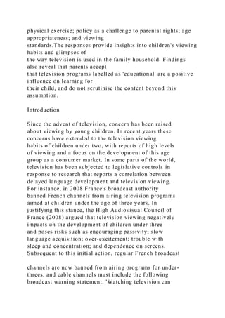 physical exercise; policy as a challenge to parental rights; age
appropriateness; and viewing
standards.The responses provide insights into children's viewing
habits and glimpses of
the way television is used in the family household. Findings
also reveal that parents accept
that television programs labelled as 'educational' are a positive
influence on learning for
their child, and do not scrutinise the content beyond this
assumption.
Introduction
Since the advent of television, concern has been raised
about viewing by young children. In recent years these
concerns have extended to the television viewing
habits of children under two, with reports of high levels
of viewing and a focus on the development of this age
group as a consumer market. In some parts of the world,
television has been subjected to legislative controls in
response to research that reports a correlation between
delayed language development and television viewing.
For instance, in 2008 France's broadcast authority
banned French channels from airing television programs
aimed at children under the age of three years. In
justifying this stance, the High Audiovisual Council of
France (2008) argued that television viewing negatively
impacts on the development of children under three
and poses risks such as encouraging passivity; slow
language acquisition; over-excitement; trouble with
sleep and concentration; and dependence on screens.
Subsequent to this initial action, regular French broadcast
channels are now banned from airing programs for under-
threes, and cable channels must include the following
broadcast warning statement: 'Watching television can
 