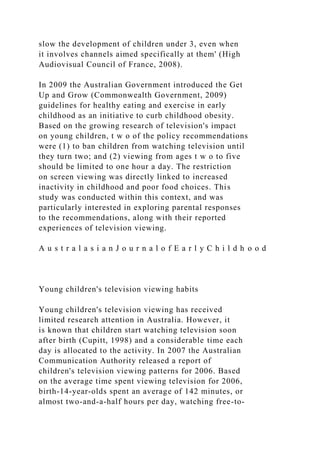 slow the development of children under 3, even when
it involves channels aimed specifically at them' (High
Audiovisual Council of France, 2008).
In 2009 the Australian Government introduced the Get
Up and Grow (Commonwealth Government, 2009)
guidelines for healthy eating and exercise in early
childhood as an initiative to curb childhood obesity.
Based on the growing research of television's impact
on young children, t w o of the policy recommendations
were (1) to ban children from watching television until
they turn two; and (2) viewing from ages t w o to five
should be limited to one hour a day. The restriction
on screen viewing was directly linked to increased
inactivity in childhood and poor food choices. This
study was conducted within this context, and was
particularly interested in exploring parental responses
to the recommendations, along with their reported
experiences of television viewing.
A u s t r a l a s i a n J o u r n a l o f E a r l y C h i l d h o o d
Young children's television viewing habits
Young children's television viewing has received
limited research attention in Australia. However, it
is known that children start watching television soon
after birth (Cupitt, 1998) and a considerable time each
day is allocated to the activity. In 2007 the Australian
Communication Authority released a report of
children's television viewing patterns for 2006. Based
on the average time spent viewing television for 2006,
birth-14-year-olds spent an average of 142 minutes, or
almost two-and-a-half hours per day, watching free-to-
 