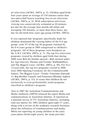 air television (ACMA, 2007a, p. 5). Children aged birth-
four years spent an average of 154 minutes (more than
two-and-a-half hours) watching free-to-air television
(ACMA, 2007a, p. 5). With subscription television,
viewing was conservatively estimated as 44 minutes
per day for the average four-month-old infant and
averaging 194 minutes, or more than three hours, per
day for the birth-four years age group (ACMA, 2007a).
It was reported that 'programs specifically made for
children dominated the viewing habits of the 0-4 age
group', with '47 of the top 50 programs watched by
the 0-4 years group in 2005 categorised as children's
programs. All of these programs were broadcast on
the A B C (ACMA, 2007a, p. 7). The top five television
programs viewed by children aged birth-four during
2006 were Bob the builder special—Bob snowed under:
Ice Age (movie); Thomas and Friends: Rubbadubbers:
and The Biggest Loser {ACMA, 2007a, p. 50). For five-
12-year-olds, the top five programs viewed in 2006
were 2006 Opening Ceremony for the Commonwealth
Games: The Biggest Loser—Finale: Futurama (Episode
1): Big Brother Launch: and Futurama (Monday nights)
(ACMA, 2007a, p. 53). It seems that children do not
exclusively or even preferentially watch programs
classified as children's programs.
Also in 2007 the Australian Communications and
Media Authority (2007b) released the report Media and
communications in Australian families. It reported on
a national survey of 751 Australian families, including
time-use diaries for 1003 children aged eight-17 years,
along with a review of the academic research literature
about the influences of communications and media.
While not reporting on young children in the early
years phase (birth-eight years), the study provides
 