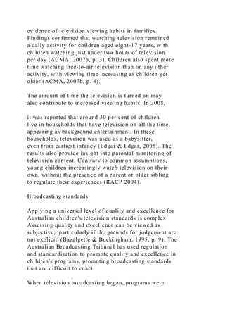 evidence of television viewing habits in families.
Findings confirmed that watching television remained
a daily activity for children aged eight-17 years, with
children watching just under two hours of television
per day (ACMA, 2007b, p. 3). Children also spent more
time watching free-to-air television than on any other
activity, with viewing time increasing as children get
older (ACMA, 2007b, p. 4).
The amount of time the television is turned on may
also contribute to increased viewing habits. In 2008,
it was reported that around 30 per cent of children
live in households that have television on all the time,
appearing as background entertainment. In these
households, television was used as a babysitter,
even from earliest infancy (Edgar & Edgar, 2008). The
results also provide insight into parental monitoring of
television content. Contrary to common assumptions,
young children increasingly watch television on their
own, without the presence of a parent or older sibling
to regulate their experiences (RACP 2004).
Broadcasting standards
Applying a universal level of quality and excellence for
Australian children's television standards is complex.
Assessing quality and excellence can be viewed as
subjective, 'particularly if the grounds for judgement are
not explicit' (Bazalgette & Buckingham, 1995, p. 9). The
Australian Broadcasting Tribunal has used regulation
and standardisation to promote quality and excellence in
children's programs, promoting broadcasting standards
that are difficult to enact.
When television broadcasting began, programs were
 