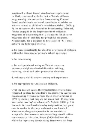 monitored without formal standards or regulations.
In 1968, concerned with the lack of local children's
programming, the Australian Broadcasting Control
Board established a series of committees to advise on
matters related to children's television (Aisbett, 2000, p.
7). Its successor, the Australian Broadcasting Tribunal,
further engaged in the improvement of children's
programs by developing the ' C standards for children
programs and 'P' standard for preschool programs.
Accordingly, for a program to be classified ' C it must
achieve the following criteria;
a. be made specifically for children or groups of children
within the preschool or primary school age range
b. be entertaining
c. be well-produced, using sufficient resources
to ensure a high standard of direction, editing,
shooting, sound and other production elements
d. enhance a child's understanding and experience
e. be appropriate for Australian children.
Over the past 25 years, the broadcasting criteria have
remained in place for children's programs.The Australian
Broadcasting Tribunal refined these criteria further in
1991 by stating that they do not mean that ' C programs
have to be 'worthy' or 'education' (Aisbett, 2000, p. 95).
No topic is considered taboo by scriptwriters, but great
care is needed in the way such topics are handled.
Violence or dangerous practice is not considered
acceptable. Furthermore, role-modelling should reflect
contemporary lifestyles. Keyes (2000) believes that,
while the regulatory broadcasting framework has been
 
