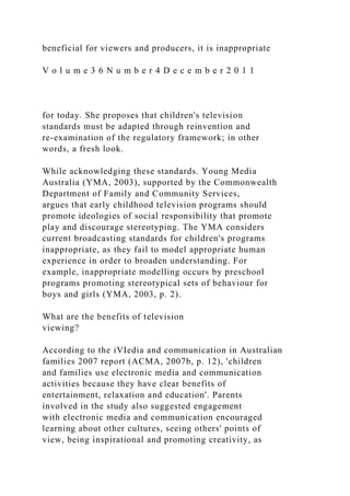beneficial for viewers and producers, it is inappropriate
V o l u m e 3 6 N u m b e r 4 D e c e m b e r 2 0 1 1
for today. She proposes that children's television
standards must be adapted through reinvention and
re-examination of the regulatory framework; in other
words, a fresh look.
While acknowledging these standards. Young Media
Australia (YMA, 2003), supported by the Commonwealth
Department of Family and Community Services,
argues that early childhood television programs should
promote ideologies of social responsibility that promote
play and discourage stereotyping. The YMA considers
current broadcasting standards for children's programs
inappropriate, as they fail to model appropriate human
experience in order to broaden understanding. For
example, inappropriate modelling occurs by preschool
programs promoting stereotypical sets of behaviour for
boys and girls (YMA, 2003, p. 2).
What are the benefits of television
viewing?
According to the iVIedia and communication in Australian
families 2007 report (ACMA, 2007b, p. 12), 'children
and families use electronic media and communication
activities because they have clear benefits of
entertainment, relaxation and education'. Parents
involved in the study also suggested engagement
with electronic media and communication encouraged
learning about other cultures, seeing others' points of
view, being inspirational and promoting creativity, as
 