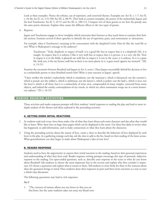 A Teacher’s Guide to the Signet Classic Edition of William Shakespeare’s As You Like It                                                      11


          Look at these examples. Notice the refrains, use of repetition, and contrived rhymes. Examples are: Act II, v, 1-7; Act II,
          v, 34-40; Act II, vii, 174-190; Act III, ii, 88-95. Then look at counter-examples, the poetry of the melancholy Jaques and
          the fool Touchstone: Act II, 5, 45-51 and Act III, ii, 100-112. Compare two of these poems to see how the parody uses
          the same poetic elements. Explain what causes the different effects in the two types of poems.
     4.   Repartee
          Jaques and Touchstone engage in clever wordplay which entertains their listeners as they teach them to examine their fool-
          ish notions. Examine several of these speeches to identify the use of repetition, puns, and connotation vs. denotation.
          For example, what is Touchstone's meaning in his conversation with the shepherd Corin? Does he like the rural life or
          not? What is Shakespeare's message to his audience?
                     Touchstone: "Truly, shepherd, in respect of itself, it is a good life; but in respect that it is a shepherd's life, it is
                     naught. In respect that it is solitary, I like it very well; but in respect that it is private, it is a very vile life. Now
                     in respect it is in the fields, it pleaseth me well; but in respect it is not in the court, it is tedious. As it is a spare
                     life, look you, it fits my humor well; but as there is no more plenty in it, it goes much against my stomach." (III,
                     ii, 13-21)
          Examine the encounter between Rosalind and Jaques in Act 4, scene i. Does Jaques successfully defend his decision to live
          as a melancholy person or does Rosalind outwit him? What is your reaction to Jaques' speech:
          "I have neither the scholar's melancholy, which is emulation, nor the musician's, which is fantastical; nor the courtier's,
          which is proud; nor the soldier's, which is ambitious; nor the lawyer's, which is politic; nor the lady's, which is nice; nor
          the lover's, which is all these: but it is a melancholy of mine own, compounded of many simples, extracted from many
          objects, and indeed the sundry contemplation of my travels, in which my often rumination wraps me in a most humor-
          ous sadness." (IV, i, 10-19)

  DURING READING ACTIVITIES

          These activities and reader response prompts will elicit students' initial responses to reading the play and lead to more in-
          depth analysis of the themes and ideas explored in the prereading activities.


          A. GETTING DOWN INITIAL REACTIONS
     1.   As students read each scene, have them make a list of what they learn about each main character and also what they would
          like to learn. Write these lists on large chart paper which can be displayed in the room. Use these lists daily to review what
          has happened, to add information, and to make connections to what they learn about the characters.
     2.   Using the prereading activity about the nature of love, create a chart to describe the behaviors of love displayed by each
          lover in the play. As a gathering strategy each day, ask the class to add to the list, based on their reading of the latest scenes.
          What generalizations can they begin to make about Shakespeare's idea of true love?


          B. READER RESPONSE
          Students need to have the opportunity to express their initial reactions to the reading, based on their personal experiences
          and understanding of what they have read. Reader response writing prompts encourage this type of personal, subjective
          response to the reading. Use open-ended questions, such as, describe your response to the scene or what do you know
          about Rosalind? Ask students to choose the most important line in the section and explain why they consider it impor-
          tant. Or choose a quotation and explain what it means to them. Tell students to write freely for three to five minutes about
          ideas the quotation brings to mind. Have students share their responses in pairs and then invite reactions as a way to start
          a whole-class discussion.
          The following quotations may lead to rich responses:
          Act I
          1.   "The courtesy of nations allows you my better in that you are
               first born, but the same tradition takes not away my blood were
 