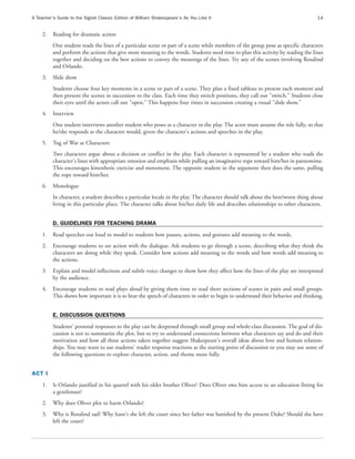 A Teacher’s Guide to the Signet Classic Edition of William Shakespeare’s As You Like It                                              14


     2.   Reading for dramatic action
          One student reads the lines of a particular scene or part of a scene while members of the group pose as specific characters
          and perform the actions that give more meaning to the words. Students need time to plan this activity by reading the lines
          together and deciding on the best actions to convey the meanings of the lines. Try any of the scenes involving Rosalind
          and Orlando.
     3.   Slide show
          Students choose four key moments in a scene or part of a scene. They plan a fixed tableau to present each moment and
          then present the scenes in succession to the class. Each time they switch positions, they call out "switch." Students close
          their eyes until the actors call out "open." This happens four times in succession creating a visual "slide show."
     4.   Interview
          One student interviews another student who poses as a character in the play. The actor must assume the role fully, so that
          he/she responds as the character would, given the character's actions and speeches in the play.
     5.   Tug of War as Characters
          Two characters argue about a decision or conflict in the play. Each character is represented by a student who reads the
          character's lines with appropriate emotion and emphasis while pulling an imaginative rope toward him/her in pantomime.
          This encourages kinesthetic exercise and movement. The opposite student in the argument then does the same, pulling
          the rope toward him/her.
     6.   Monologue
          In character, a student describes a particular locale in the play. The character should talk about the best/worst thing about
          living in this particular place. The character talks about his/her daily life and describes relationships to other characters.


          D. GUIDELINES FOR TEACHING DRAMA
     1.   Read speeches out loud to model to students how pauses, actions, and gestures add meaning to the words.
     2.   Encourage students to see action with the dialogue. Ask students to go through a scene, describing what they think the
          characters are doing while they speak. Consider how actions add meaning to the words and how words add meaning to
          the actions.
     3.   Explain and model inflections and subtle voice changes to show how they affect how the lines of the play are interpreted
          by the audience.
     4.   Encourage students to read plays aloud by giving them time to read short sections of scenes in pairs and small groups.
          This shows how important it is to hear the speech of characters in order to begin to understand their behavior and thinking.


          E. DISCUSSION QUESTIONS
          Students' personal responses to the play can be deepened through small group and whole-class discussion. The goal of dis-
          cussion is not to summarize the plot, but to try to understand connections between what characters say and do and their
          motivation and how all these actions taken together suggest Shakespeare's overall ideas about love and human relation-
          ships. You may want to use students' reader response reactions as the starting point of discussion or you may use some of
          the following questions to explore character, action, and theme more fully.


ACT I
     1.   Is Orlando justified in his quarrel with his older brother Oliver? Does Oliver owe him access to an education fitting for
          a gentleman?
     2.   Why does Oliver plot to harm Orlando?
     3.   Why is Rosalind sad? Why hasn't she left the court since her father was banished by the present Duke? Should she have
          left the court?
 