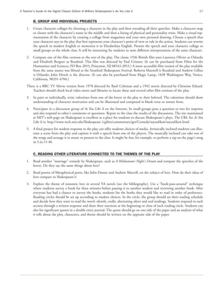 A Teacher’s Guide to the Signet Classic Edition of William Shakespeare’s As You Like It                                               17


          B. GROUP AND INDIVIDUAL PROJECTS
     1.   Create character collages by choosing a character in the play and then rereading all their speeches. Make a character map
          or cluster with the character's name in the middle and then a listing of physical and personality traits. Make a visual rep-
          resentation of the character by creating a collage from magazines and your own personal drawing. Choose a speech that
          your character says in the play that best represents your character's point of view or role in the action. Students can rewrite
          the speech in modern English or memorize it in Elizabethan English. Present the speech and your character collage to
          small groups or the whole class. It will be interesting for students to note different interpretations of the same character.
     2.   Compare one of the film versions to the text of the play. The classic 1936 British film stars Laurence Olivier as Orlando
          and Elisabeth Bergner as Rosalind. This film was directed by Paul Czinner. (It can be purchased from Films for the
          Humanities and Sciences, PO Box 2053, Princeton, NJ 08543-2053.) A more accessible film version of the play available
          from the same source was filmed at the Stratford Shakespeare Festival. Roberta Maxwell is Rosalind and Andrew Gillies
          is Orlando; John Hirsch is the director. (It can also be purchased from Magic Lamp, 1838 Washington Way, Venice,
          California, 90291-4704.)
     There is a BBC TV Movie version from 1978 directed by Basil Coleman and a 1992 movie directed by Christine Edzard.
         Teachers should check local video stores and libraries to locate these and several other film versions of the play.
     3.   In pairs or individually, write valentines from one of the lovers in the play to their beloved. The valentines should show
          understanding of character motivation and can be illustrated and composed in blank verse or sonnet form.
     4.   Participate in a discussion group of As You Like It on the Internet. In small groups pose a question or two for response
          and also respond to other's comments or questions. Report to the class the results of the discussions. The site maintained
          at MIT's web page on Shakespeare is excellent as a place for students to discuss Shakespeare's plays. The URL for As You
          Like It is: http://www-tech.mit.edu/Shakespeare /cgibin/commentary/get/Comedy/asyoulikeit/asyoulikeit.html
     5.   A final project for student response to the play can offer students choices of media. Artistically inclined students can illus-
          trate a scene from the play and caption it with a speech from one of the players. The musically inclined can take one of
          the songs and arrange it to music to present to the class. It might be fun, for example, to perform a rap on the page's song
          in 5.iii.15-40.


          C. READING OTHER LITERATURE CONNECTED TO THE THEMES OF THE PLAY
     1.   Read another "marriage" comedy by Shakespeare, such as A Midsummer Night's Dream and compare the speeches of the
          lovers. Do they say the same things about love?
     2.   Read poems of Metaphysical poets, like John Donne and Andrew Marvell, on the subject of love. How do their ideas of
          love compare to Shakespeare's?
     3.   Explore the theme of romantic love in several YA novels (see the bibliography). Use a "book-pass-around" technique
          where students survey a book for three minutes before passing it to another student and reviewing another book. After
          everyone has had a chance to survey the books, students list the books they would like to read in order of preference.
          Reading circles should be set up according to student choices. In the circle, the group should set their reading schedule
          and decide how they want to read the novel: silently, orally, alternating silent and oral readings. Students respond to each
          section through a written response and share their reactions at the beginning or close of each reading circle. Students can
          also list significant quotes in a double entry journal. The quote should go on one side of the paper and an analysis of what
          it tells about the plot, characters, and theme should be written on the opposite side of the paper.
 