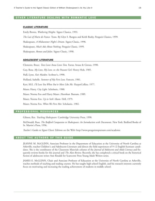 A Teacher’s Guide to the Signet Classic Edition of William Shakespeare’s As You Like It                                          18



  O T H E R L I T E R AT U R E D E A L I N G W I T H R O M A N T I C L O V E


          CLASSIC LITERATURE
          Emily Bronte, Wuthering Heights. Signet Classics, 1993.
          The Lais of Marie de France. Trans. By Glyn S. Burgess and Keith Busby. Penguin Classics, 1999.
          Shakespeare, A Midsummer Night's Dream. Signet Classic, 1998.
          Shakespeare, Much Ado About Nothing. Penguin Classic, 1999.
          Shakespeare, Romeo and Juliet. Signet Classic, 1998.


          ADOLESCENT LITERATURE
          Clements, Bruce. Tom Loves Anna Loves Tom. Farrar, Straus & Giroux, 1990.
          Guy, Rosa. My Love, My Love, or, the Peasant Girl. Henry Holt, 1985.
          Hall, Lynn. Fair Maiden. Scribner's, 1990.
          Holland, Isabelle. Summer of My First Love. Fawcett, 1981.
          Kerr, M.E. I'll Love You When You're More Like Me. HarperCollins, 1977.
          Mazer, Harry. City Light. Scholastic, 1988.
          Mazer, Norma Fox and Harry Mazer. Heartbeat. Bantam, 1989.
          Mazer, Norma Fox. Up in Seth's Room. Dell, 1979.
          Mazer, Norma Fox. When We First Met. Scholastic, 1982.

  PROFESSIONAL RESOURCES

          Gibson, Rex. Teaching Shakespeare. Cambridge University Press, 1998.
          McDonald, Russ. The Bedford Companion to Shakespeare: An Introduction with Documents. New York: Bedford Books of
          St. Martin's Press, 1996.
          Teacher's Guides to Signet Classic Editions on the Web: http://www.penguinmputnam.com/academic

  ABOUT THE AUTHORS OF THIS GUIDE

          JEANNE M. McGLINN, Associate Professor in the Department of Education at the University of North Carolina at
          Asheville, teaches Children's and Adolescent Literature and directs the field experiences of 9-12 English licensure candi-
          dates. She is the coordinator of the Classroom Materials column of the Journal of Adolescent and Adult Literacy and fre-
          quently reviews books for this journal and The Alan Review. Recently, she has completed a critical book on the historical
          fiction of adolescent writer Ann Rinaldi for Scarecrow Press Young Adult Writers series.
          JAMES E. McGLINN, Chair and Associate Professor of Education at the University of North Carolina at Asheville,
          teaches methods of teaching and reading courses. He has taught high school English, and his research interests currently
          focus on motivating and increasing the reading achievement of students in middle school.
 