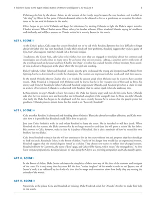 A Teacher’s Guide to the Signet Classic Edition of William Shakespeare’s As You Like It                                             3


          Orlando grabs him by the throat. Adam, an old servant of the family, steps between the two brothers, and is called an
          "old dog" by Oliver for his pains. Orlando demands either to be allowed to live as a gentleman or to receive his inheri-
          tance so he can seek his fortune in the world.
          Oliver hopes to get rid of Orlando and keep the inheritance by inciting Orlando to fight the Duke's expert wrestler,
          Charles, at court. When Charles warns Oliver to keep his brother at home, Oliver slanders Orlando, saying he's stubborn
          and foolhardy and will be a menace to Charles unless he is severely beaten in the match.


ACT I, SCENE II
          At the Duke's palace, Celia urges her cousin Rosalind not to be sad while Rosalind laments that it is difficult to forget
          about her father who has been banished. To take their minds off their problems, Rosalind suggests they make a game of
          love, but Celia suggests that they should rail at Fortune instead.
          Touchstone, the Court Fool, calls Celia to her father, but soon they are engaged in word play about the common and
          meaningless use of oaths since so many swear by an honor they do not possess. LeBeau, a courtier, arrives with news of
          the wrestling match at the court and how Charles, the Duke's wrestler, has cracked the ribs of three brothers. Now anoth-
          er bout is about to begin just at the place where the two girls are standing.
          Duke Frederick, Celia's father and Rosalind's uncle, asks the girls to dissuade the young and inexperienced Orlando from
          fighting, but he is determined to wrestle the champion. The women are impressed with his words and wish him success.
          In the match Orlando throws Charles who is so winded he cannot speak when Orlando says he wants to have another
          round. Duke Frederick is impressed with Orlando until he learns that he is the youngest son of Rowland de Boys, his
          enemy and friend of Rosalind's father. Celia and Rosalind congratulate Orlando, and Rosalind gives him a chain to wear
          as a token of her esteem. Orlando is so charmed with Rosalind that he cannot speak when she addresses him.
          LeBeau returns to urge Orlando to leave the court as the Duke has become angry and may do him some harm. Orlando
          asks who the two women were and learns that one is Rosalind, daughter of the usurped Duke. Le Beau also tells Orlando
          that lately the Duke has begun to be displeased with his niece, mainly because he is jealous that the people praise her
          goodness. Orlando plans to return home but his mind is on "heavenly Rosalind!"


ACT I, SCENE III
          Celia sees that Rosalind is distracted and thinking about Orlando. They joke about her sudden affection, and Celia won-
          ders how it is possible that Rosalind could fall in love so quickly.
          Just then Duke Frederick walks in and orders Rosalind to leave the court. She is banished or will face death. When
          Rosalind asks for reasons, the Duke answers that he no longer trusts her and fears she will prove a traitor like her father.
          His answers to Celia, however, make it clear he is jealous of Rosalind. She is also a reminder of how he treated his own
          brother, the true Duke.
          Celia loves Rosalind so much that she will not continue to live in the court without her and proposes that they should go
          to find her uncle, Rosalind's father, in the Forest of Arden. Fearful of the danger they would face as unprotected women,
          Rosalind suggests that she should disguise herself as a soldier. They choose new names to reflect their changed natures.
          Rosalind will now be Ganymede, the name of Jove's page, and Celia will be Aliena, which means "the estranged one." As they
          leave to make preparations, Rosalind decides to take along the Clown as a traveling companion and Celia readily agrees.


ACT II, SCENE I
          In the Forest of Arden, Duke Senior celebrates the simplicity of their new way of life, free of the customs and intrigues
          of the court. He is only sorry that they must kill the deer, "native burghers" of the woods in order to eat. Jaques, one of
          Senior's lords, is so saddened by the death of a deer that he weeps and sermonizes about how badly they are treating the
          animals of the woods.


ACT II, SCENE II
          Meanwhile at the palace Celia and Rosalind are missing. Duke Frederick sends for Orlando's brother to make him help
          in the search.
 