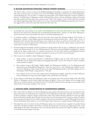 A Teacher’s Guide to the Signet Classic Edition of William Shakespeare’s As You Like It                                                 7


          B. BUILDING BACKGROUND KNOWLEDGE THROUGH INTERNET SEARCHES
          The Internet offers a variety of resources for building background knowledge as preparation for reading Shakespeare's
          plays. One of the best sites to start with is Terry Gray's Mr. William Shakespeare and the Internet (http://daphne.palo-
          mar.edu/shakespeare/). The site offers "a complete annotated guide to the scholarly Shakespeare resources available on
          Internet." It includes links to Shakespeare's works, his life and times, theater, criticism, Renaissance studies, and teaching
          sites with activities and lesson plans. One category named "Other" also includes a variety of links which have resources
          that might be appealing to high school students, such as sites to send personalized Shakespearian greeting cards. The activ-
          ities suggested here mainly draw upon links referenced in Mr. Gray's site.

  PREREADING ACTIVITIES:

     1.   An enjoyable way to get students in the mood to study Shakespeare is to have them send sonnets to each other. At Blue
          Mountain Arts (http://www1.bluemountain.com/eng/shakespeare/index.html), students can read about Shakespeare's
          sonnets and send a sonnet electronically with music in a personalized greeting card.
     2.   To introduce students to Shakespeare's life and times, have them consult the Summary Diagram of his timeline, A
          Shakespeare Timeline (http://daphne.palomar.edu/shakespeare/timeline/timeline.htm), which relates events in
          Shakespeare's life with other historical and literary events. Students can choose one of the events in his life, place it in its
          historical context, and then gather details by following the relevant link on the timeline. Again, students can present these
          results either as written or verbal reports.
     3.   Develop background knowledge somewhat painlessly by having students take the quiz on Shakespeare and read the
          answers and related material at Are You Shakespearienced? (http://www.smsu.edu/English/eirc/shpag.html). Students
          could then be asked to orally report on a question and answer to the class. Quiz questions and background material
          include topics such as Shakespeare's language, his popularity, and the use of terms in some of his plays.
     4.   Many resources are available to explore Shakespeare's language:
          a.   Assign students to practice pronunciation of Shakespearian English using the audio drills located at Proper
               Elizabethan Accents (http://www.renfaire.com/Language/index.html). This site also indicates common vocabulary
               words and forms of address.
          b.   Have students compare Old English, Middle English, and Shakespearian English at Are You Shakespearienced?
               (http://www.smsu.edu/English/eirc/shpag.html). Then have them listen to how Shakespearian English was pro-
               nounced at Shakespeare Audio's (http://home.wxs.nl/~hoeve955/shakespeare.html) as they follow along in the text
               with Jacques' All the World's a Stage speech (2.7.140-166).
          c.   Once students are aware of some of the unique features of Shakespearian English, assign them to look for differences
               between Shakespearian usage and modern English as they read the first act of the play.
     5.   To get students to think about how Shakespeare's plays were produced, have them study the design of the Old Globe
          Theater at Shakespeare and the Globe (http:///www.rdg.ac.uk./globe/). Discuss with students how this design would
          affect the sets and how speeches were delivered. Have the artistically inclined construct drawings or actual models of the
          Globe based on the pictures and plans at this web site.


          C. STUDYING GENRE: CHARACTERISTICS OF SHAKESPEARIAN COMEDIES
     1.   Since As You Like It is unlikely to be the first Shakespearian play students will read, spend some time reviewing the other
          plays students know. In small groups have students list titles of Shakespearean plays they remember. Ask them to organ-
          ize them according to categories: tragedy, comedy, history, other. Have students develop a definition for each type of play
          based on what they remember about the plays they have listed. List the key characteristics of each type of play. If students
          have listed a play that doesn't fit one of these categories, what elements of each does it contain? What might they call one
          of these hybrid plays? Refer students to p. xvii of the Signet Classic edition for a complete listing of Shakespeare's plays.
     2.   Show clips from at least two movie versions of Shakespeare's plays, one a comedy and one a tragedy; for example, Taming
          of the Shrew and Romeo and Juliet. Ask students to identify the characteristics of comedy and tragedy based on the action
          and language in these films. Ask students to free write and then discuss how comedy and tragedy are different, especially
          in the overall mood and impact of the play.
 