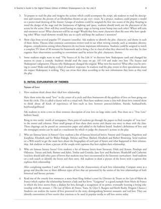 A Teacher’s Guide to the Signet Classic Edition of William Shakespeare’s As You Like It                                              8


     3.   To prepare to read the play and imagine the actions which could accompany the script, ask students to read the descrip-
          tion and examine the picture of an Elizabethan theater on pp. xxvi--xxxiii. As a project, students could prepare a model
          or a poster-sized drawing of the theater. Groups of students could be assigned the first two scenes of the play. Keeping in
          mind the design of the stage and the limitations of lighting and space, students should work out the placement of the
          actors for the scene. How will they avoid having an empty stage or having actors bump into each other? Where will exits
          and entrances occur? What characters will be on stage? Would they have more characters than the ones who have speak-
          ing roles? What visual elements would they use to catch and keep the audience's attention?
     4.   Show clips from several popular TV situation comedies. Ask students to identify the plot, character, and theme in each
          of these shows. Discuss what common conventions writers tend to use when writing comedy, such as mistaken identity,
          disguise, complications arising when characters do not know important information. Students could be assigned to watch
          a complete TV show of 30 minutes for homework and to bring a list to class of what they observed the next day. In class
          organize their observations according to conventions used by writers for plot, characters, themes.
     5.   Some students might want to read "The Source of As You Like It" to discover how Shakespeare used and changed his
          sources to create a comedy. Students should read the essay on pp. 107-110 and make two lists: The Source and
          Shakespeare's adaptation. Discuss why Shakespeare changed the original. What were his motives? What effect was he striv-
          ing to create? Make and display a chart of students' responses. As students read the play, return to their speculations about
          the impact Shakespeare is seeking. They can revise their ideas according to the new information they learn as they read
          the play.


          D. INITIAL EXPLORATION OF THEMES
          Nature of Love
     1.   Have students think about their ideal love relationship.
          Have them write the word "love" in the center of a circle and then brainstorm all the qualities of love on lines going out
          from the circle. This is called a cluster web or a visual web. Next have students create a class web about love; remind them
          to think about all kinds of experiences of love--such as love between parents/children, friends, husband/wife,
          boyfriend/girlfriend.
          Ask students to write a two or three sentence description of true love on large index cards. Post these on a "True Love"
          bulletin board.
          Bring in two weeks' worth of newspapers. Have pairs of students go through the papers to find examples of "true love"
          in the stories and columns. Have small groups of four share their stories and choose one story to share with the class.
          These clippings can be pasted on construction paper and added to the bulletin board. Student's definitions of love and
          the newspaper stories can be used as a touchstone by which to judge the character's actions in the play.
     2.   Who are famous lovers in history? Give students a list of famous historical lovers: Antony and Cleopatra, Napoleon and
          Josephine, Elizabeth and Sir Walter Raleigh, Heloise and Peter Abelard, Elizabeth and Robert Browning. Send students
          on a Web search to get the main facts about the biographies of each pair of lovers and what happened in their relation-
          ship. Ask students to draw a picture of the couple with captions that best explain their relationship.
     3.   Who are famous literary lovers? Give students a list of famous lovers from literature: Dido and Aeneas, Penelope and
          Odysseus, Tristan and Isolt, Romeo and Juliet, Troilus and Cressida, Jane Eyre and Rochester, Heathcliff and Catherine
          (teachers should add other pairs of lovers that students may have encountered in the literature curriculum). Send students
          on a web search to identify the lovers and their story. Ask students to draw a picture of the lovers with a caption that
          explains their relationship.
          After completing numbers 2 and 3, ask students to list the characteristics of each love relationship. Compare notes as a
          group and describe two or three different types of love that are presented by the stories of the love relationships of both
          historical and literary persons.
     4.   Read one of the courtly love romances: a story from King Arthur's court by Chretien de Troyes or the Lais of Marie de
          France which explore the relationship between a lady and her lover. "Guigemar" is a good example from Marie de France
          in which the lover moves from a disdain for love through a recognition of its power, eventually forming a loving rela-
          tionship with the woman. ( The Lais of Marie de France. Trans. by Glyn S. Burgess and Keith Busby, Penguin Classics.)
          Students can analyze the nature of love presented in the story, distinguishing between romantic and real love. They can
          identify conventions of love stories that continue to be used in popular media to tell love stories today.
 