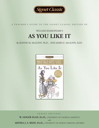 A TEACHER’S GUIDE TO THE SIGNET CLASSIC EDITION OF


                    WILLIAM SHAKESPEARE’S

             AS YOU LIKE IT
   By JEANNE M. McGLINN, Ph.D., AND JAMES E. McGLINN, Ed.D.




                     S E R I E S    E D I T O R S :

     W. GEIGER ELLIS, ED.D.,       UNIVERSITY OF GEORGIA, EMERITUS
                                   and
  ARTHEA J. S. REED, PH.D.,   UNIVERSITY OF NORTH CAROLINA, RETIRED
 
