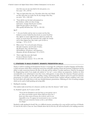 A Teacher’s Guide to the Signet Classic Edition of William Shakespeare’s As You Like It                                               13


               time there was not any man died in his own person...in a
               love cause." (IV, i, 89-92)
          2.   "Men are April when they woo, December when they wed. Maids
               are May when they are maids, but the sky changes when they
               are wives." (IV, i, 140-142)
          3.   "Twice did he turn his back and purposed so;
               But kindness, nobler ever than revenge,
               And nature, stronger than his just occasion,
               Made him give battle to the lioness,
               Who quickly fell before him." (IV, iii, 128-132)
          Act V
          1.   "...for your brother and my sister no sooner met but they
               looked; no sooner looked but they loved; no sooner loved but
               they sighed; no sooner sighed but they asked one another the
               reason; no sooner knew the reason but they sought the remedy:
               and in these degrees have they made a pair of stairs to
               marriage...." (V, ii, 31-37)
          2.   What is love? "It is to be all made of fantasy,
               All made of passion, and all made of wishes,
               All adoration, duty, and observance,
               All humbleness, all patience, and impatience,
               All purity, all trial, all observance" (V, ii, 93-97)
          3.   "Here's eight that must take hands
               To join in Hymen's bands,
               If truth holds true contents." (V, iv, 128-130)


          C. STRATEGIES TO BUILD STUDENTS' DRAMATIC PRESENTATION SKILLS
          Drama is useful in teaching oral development because it encourages the combination of spoken language and kinesthet-
          ic body movement which affects small group interactions and public speaking. Drama also promotes imagination and the
          ability to make connections between the ideas in the play and the students' everyday experiences. However, be prepared
          for disappointing results if you simply ask students to "act out" a scene without any preparation. Students are often
          uncomfortable or too embarrassed to vary their voices, make gestures, or move about the classroom. Dramatic presenta-
          tion skills must be taught, just like other reading, writing, and listening skills. Students need to be eased into dramatic
          presentations. It is better to start with small scenes and more limited actions. Students will gain confidence and a com-
          fort level which will enable them to risk more detailed dramatic presentations. Following are a list of teaching strategies
          which can be used to build speaking and acting skills:
     1.   Reading for meaning
          One student reads several lines of a character; another says what the character "really" means.
          Ex. Rosalind's speech, Act V, scene ii, 62-68
                    "If you do love Rosalind so near the heart as your gesture cries it
                    out, when your brother marries Aliena shall you marry her. I
                    know into what straits of fortune she is driven; and it is not
                    impossible to me, if it appear not inconvenient to you, to set her
                    before your eyes tomorrow, human as she is, and without
                    any danger."
          Rosalind is really speaking for herself. She is in a difficult situation, pretending to be a man and the mock lover of Orlando.
          It's time for the truth to come out. Since Orlando shows that he loves her, she will reveal herself at the wedding tomorrow.
 