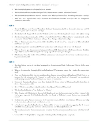 A Teacher’s Guide to the Signet Classic Edition of William Shakespeare’s As You Like It                                             15


     4.   Why does Orlando want to challenge Charles the wrestler?
     5.   How is Orlando affected when Rosalind gives him a chain to wear as a reward and token of esteem?
     6.   Why does Duke Frederick banish Rosalind from the court? Why does he think Celia should be glad that she is leaving?
     7.   What does Celia's response to her father's treatment of Rosalind show about her character? Is her love stronger than
          Rosalind's as she claims?


ACT II
     1.   How is life different in the Forest of Arden from the Court? Do you think the life in the woods is better and why? Or
          would you prefer to live in the court and why?
     2.   How do the woods change with the arrival of the Duke and his lords? How do they disturb nature? Is this right or wrong?
     3.   How does Adam characterize the plan of Oliver to harm his brother? How is Adam's behavior towards Orlando used as
          a contrast to Oliver's? What is Shakespeare telling us about the right order of relationships?
     4.   What are the characteristics of romantic love? How does Silvius identify himself as a romantic lover? When is love fool-
          ish? When is love true?
     5.   Is Rosalind truly in love with Orlando? What is her love based on? Is Orlando truly in love with Rosalind?
     6.   What are the seven ages of man described by Jacques in his speech? Is this description still relevant or how else should the
          stages of life be described? What stages has the average high school student gone through?
     7.   Why does the Duke offer food to Orlando? If he is not impressed with Orlando's show of force, what does move him to
          be generous to Orlando?


ACT III
     1.   How does Amiens' song at the end of the last act apply to the motivation of Duke Frederick and Oliver in the first scene
          of Act III?
     2.   What are the truisms that the shepherd Corin tells Touchstone? What are some truisms that a modern day student might
          speak?
     3.   If you were the director of this play, how would you direct the scene between Corin and Touchstone? Would Corin be an
          innocent who is all seriousness in his "wisdom," or would you have him act the role of a "smart alec" who is speaking in
          mockery trying to outdo Touchstone? Explain your reasons for your choice.
     4.   Contrast the rhyme that Touchstone wrote about Rosalind with the one written by Orlando and read by Celia. How do
          the two characterizations differ?
     5.   How is Orlando's view of the world different from that of Jaques (Monsieur Melancholy)?
     6.   Why does Rosalind decide to "play the knave" to Orlando?
     7.   When Rosalind tells Orlando that he does not look like a lover, he says that he wants to make her believe it is true. Is this
          why he agrees to pretend she is Rosalind and woo her even though he thinks she is a man? Are there any other possible
          reasons?
     8.   Rosalind in the guise of a man reveals some of the ways that women differ from men. List these differences and judge
          whether a modern audience would consider them as true.
     9.   In Touchstone's speech to Audrey, he refers to the inevitability of horns for a married man, suggesting that all wives are
          unfaithful. Even so, he says that it is better to be married than not. Why might he think so?
     10. How would you describe Touchstone's attraction to Audrey? Does he express romantic love or some other kind of feel-
         ing?
     11. Contrast Phebe's feeling for Silvius compared to her feeling for Rosalind disguised as Ganymede.
 