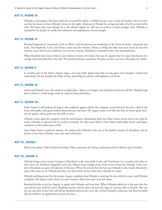 A Teacher’s Guide to the Signet Classic Edition of William Shakespeare’s As You Like It                                               4


ACT II, SCENE III
          Orlando is returning to his home when he is warned by Adam, a faithful servant, not to trust his brother who is so jeal-
          ous that he means to burn Orlando's house in the night. Adam gives Orlando his savings and asks to be his servant in his
          exile. He boasts that even though he is old (almost eighty) he will serve as well as a much younger man. Orlando is
          touched by his loyalty, so unlike the ambitions and expediencies of most people.


ACT II, SCENE IV
          Rosalind disguised as Ganymede, Celia as Aliena, and Touchstone are wandering in the Forest of Arden, exhausted and
          weak. Two shepherds, Corin and Silvius, come near the travelers. Silvius is telling the older man how much he loves his
          mistress, more than Corin could have ever loved a woman. Rosalind is reminded of her own wounded heart.
          When Rosalind asks Corin if there is any shelter or food to be had in the area, he reports that he is poor but knows of a
          cottage and some land that is for sale. The travelers decide to purchase the place so they can stay in this place for awhile.


ACT II, SCENE V
          In another part of the forest, Amiens sings a sad song while Jaques begs him to sing again even though it makes him
          melancholy. He has avoided the Duke all day, preferring his solitary contemplations of nature.


ACT II, SCENE VI
          Adam and Orlando enter the woods at another place. Adam is so hungry and tired that he fears he will die. Orlando begs
          him to hold on a little longer while he seeks for food and shelter.


ACT II, SCENE VII
          Duke Senior is still looking for Jaques who suddenly appears before the company, excited that he has met a fool in the
          forest who spoke with great wisdom about fortune and man's life. Jaques wants to be like this fool, to freely speak what-
          ever he pleases and to point out the folly of men.
          Orlando comes upon the company with his sword drawn, demanding food, but Duke Senior invites him to eat what he
          needs. Orlando is ashamed that he acted so violently. He takes some food to feed Adam while Duke Senior and Jaques
          comment on the misfortunes of life.
          Later Duke Senior reveals his identity. He realizes that Orlando is the son of his faithful retainer Sir Rowland, and he
          desires to hear how Orlando came into such misfortune.


ACT III, SCENE I
          Back at the palace, Duke Frederick banishes Oliver and seizes his fortune and lands until he delivers up his brother.


ACT III, SCENE II
          Orlando hangs verses written in praise of Rosalind on the trees while Corin and Touchstone try to outdo each other to
          show their wit. Rosalind (disguised) and Celia (Aliena) enter reading some of the verses written by Orlando. Celia won-
          ders if Rosalind can guess the identity of the poet. When she reveals that she has seen Orlando in the woods, Rosalind is
          upset. She wants to see Orlando but how can she let him see her when she is dressed as a man?
          Orlando and Jaques pass by the women. Jaques complains that Orlando is marring the trees with his verses, and Orlando
          complains that Jaques recites them in a poor manner. Both men want to be left alone.
          Rosalind decides to use her disguise to speak with Orlando and tease him. When Orlando admits he is the poet who has
          covered the trees with his verses, Rosalind counters that he does not have the signs of a person who is lovesick. She says
          she can cure him of love if he will call her Rosalind and woo her every day. At first Orlando is reluctant, but then he thinks
          that he will have an opportunity to prove his love.
 