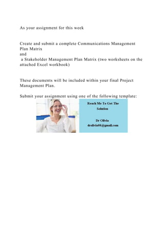 As your assignment for this week
Create and submit a complete Communications Management
Plan Matrix
and
a Stakeholder Management Plan Matrix (two worksheets on the
attached Excel workbook)
These documents will be included within your final Project
Management Plan.
Submit your assignment using one of the following template:
 