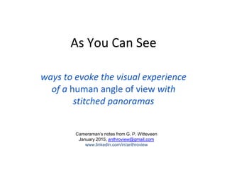 As You Can See
ways to evoke the visual experience
of a human angle of view with
stitched panoramas
Cameraman’s notes from G. P. Witteveen
January 2015, anthroview@gmail.com
www.linkedin.com/in/anthroview
 