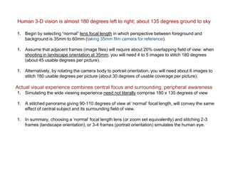 Human 3-D vision is almost 180 degrees left to right; about 135 degrees ground to sky
1. Begin by selecting “normal” lens focal length in which perspective between foreground and
background is 35mm to 60mm (taking 35mm film camera for reference).
1. Assume that adjacent frames (image files) will require about 20% overlapping field of view: when
shooting in landscape orientation at 35mm, you will need 4 to 5 images to stitch 180 degrees
(about 45 usable degrees per picture).
1. Alternatively, by rotating the camera body to portrait orientation, you will need about 6 images to
stitch 180 usable degrees per picture (about 30 degrees of usable coverage per picture).
Actual visual experience combines central focus and surrounding, peripheral awareness
1. Simulating the wide viewing experience need not literally comprise 180 x 135 degrees of view
1. A stitched panorama giving 90-110 degrees of view at ‘normal’ focal length, will convey the same
effect of central subject and its surrounding field of view.
1. In summary, choosing a ‘normal’ focal length lens (or zoom set equivalently) and stitching 2-3
frames (landscape orientation), or 3-4 frames (portrait orientation) simulates the human eye.
 