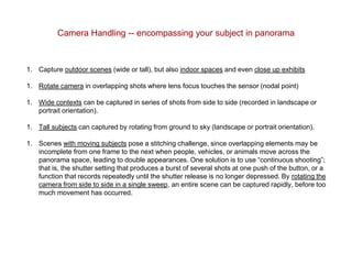 Camera Handling -- encompassing your subject in panorama
1. Capture outdoor scenes (wide or tall), but also indoor spaces and even close up exhibits
1. Rotate camera in overlapping shots where lens focus touches the sensor (nodal point)
1. Wide contexts can be captured in series of shots from side to side (recorded in landscape or
portrait orientation).
1. Tall subjects can captured by rotating from ground to sky (landscape or portrait orientation).
1. Scenes with moving subjects pose a stitching challenge, since overlapping elements may be
incomplete from one frame to the next when people, vehicles, or animals move across the
panorama space, leading to double appearances. One solution is to use “continuous shooting”;
that is, the shutter setting that produces a burst of several shots at one push of the button, or a
function that records repeatedly until the shutter release is no longer depressed. By rotating the
camera from side to side in a single sweep, an entire scene can be captured rapidly, before too
much movement has occurred.
 