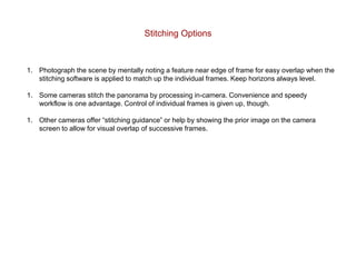 Stitching Options
1. Photograph the scene by mentally noting a feature near edge of frame for easy overlap when the
stitching software is applied to match up the individual frames. Keep horizons always level.
1. Some cameras stitch the panorama by processing in-camera. Convenience and speedy
workflow is one advantage. Control of individual frames is given up, though.
1. Other cameras offer “stitching guidance” or help by showing the prior image on the camera
screen to allow for visual overlap of successive frames.
 