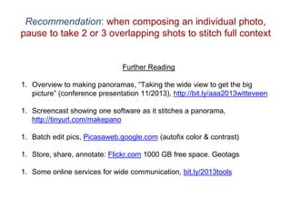 Recommendation: when composing an individual photo,
pause to take 2 or 3 overlapping shots to stitch full context
Further Reading
1. Overview to making panoramas, “Taking the wide view to get the big
picture” (conference presentation 11/2013), http://bit.ly/aaa2013witteveen
1. Screencast showing one software as it stitches a panorama,
http://tinyurl.com/makepano
1. Batch edit pics, Picasaweb.google.com (autofix color & contrast)
1. Store, share, annotate: Flickr.com 1000 GB free space. Geotags
1. Some online services for wide communication, bit.ly/2013tools
 