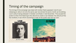 Timing of the campaign
The timing of this campaign was ideal with brother Noel supposed rival of Liam
releasing an album not only the same year but almost the same month as his sibling.
Liam’s album being released in October and Noels in late November. This caused the
public to when first listening to the albums to create a war between the albums of the
two brothers. A war which according to most of the public was won by Liam.
 