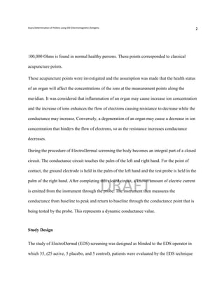 Asyra Determination of Pollens using EM (Electromagnetic) Antigens
                                                                                                   2




100,000 Ohms is found in normal healthy persons. These points corresponded to classical

acupuncture points.

These acupuncture points were investigated and the assumption was made that the health status

of an organ will affect the concentrations of the ions at the measurement points along the

meridian. It was considered that inflammation of an organ may cause increase ion concentration

and the increase of ions enhances the flow of electrons causing resistance to decrease while the

conductance may increase. Conversely, a degeneration of an organ may cause a decrease in ion

concentration that hinders the flow of electrons, so as the resistance increases conductance

decreases.

During the procedure of ElectroDermal screening the body becomes an integral part of a closed

circuit. The conductance circuit touches the palm of the left and right hand. For the point of

contact, the ground electrode is held in the palm of the left hand and the test probe is held in the



                                                                     DRAFT
palm of the right hand. After completing this closed circuit, a known amount of electric current

is emitted from the instrument through the probe. The instrument then measures the

conductance from baseline to peak and return to baseline through the conductance point that is

being tested by the probe. This represents a dynamic conductance value.



Study Design


The study of ElectroDermal (EDS) screening was designed as blinded to the EDS operator in

which 35, (25 active, 5 placebo, and 5 control), patients were evaluated by the EDS technique
 