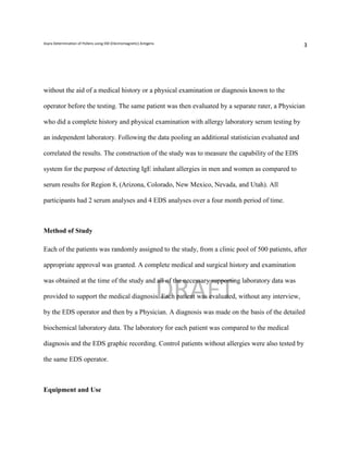 Asyra Determination of Pollens using EM (Electromagnetic) Antigens
                                                                                                  3




without the aid of a medical history or a physical examination or diagnosis known to the

operator before the testing. The same patient was then evaluated by a separate rater, a Physician

who did a complete history and physical examination with allergy laboratory serum testing by

an independent laboratory. Following the data pooling an additional statistician evaluated and

correlated the results. The construction of the study was to measure the capability of the EDS

system for the purpose of detecting IgE inhalant allergies in men and women as compared to

serum results for Region 8, (Arizona, Colorado, New Mexico, Nevada, and Utah). All

participants had 2 serum analyses and 4 EDS analyses over a four month period of time.



Method of Study

Each of the patients was randomly assigned to the study, from a clinic pool of 500 patients, after

appropriate approval was granted. A complete medical and surgical history and examination



                                                                     DRAFT
was obtained at the time of the study and all of the necessary supporting laboratory data was

provided to support the medical diagnosis. Each patient was evaluated, without any interview,

by the EDS operator and then by a Physician. A diagnosis was made on the basis of the detailed

biochemical laboratory data. The laboratory for each patient was compared to the medical

diagnosis and the EDS graphic recording. Control patients without allergies were also tested by

the same EDS operator.



Equipment and Use
 
