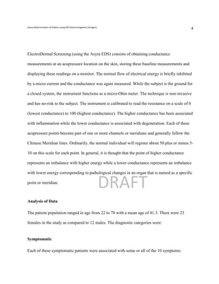 Asyra Determination of Pollens using EM (Electromagnetic) Antigens
                                                                                                      4




ElectroDermal Screening (using the Asyra EDS) consists of obtaining conductance

measurements at an acupressure location on the skin, storing these baseline measurements and

displaying these readings on a monitor. The normal flow of electrical energy is briefly inhibited

by a micro current and the conductance was again measured. While the subject is the ground for

a closed system, the instrument functions as a micro-Ohm meter. The technique is non-invasive

and has no-risk to the subject. The instrument is calibrated to read the resistance on a scale of 0

(lowest conductance) to 100 (highest conductance). The higher conductance has been associated

with inflammation while the lower conductance is associated with degeneration. Each of these

acupressure points become part of one or more channels or meridians and generally follow the

Chinese Meridian lines. Ordinarily, the normal individual will register about 50 plus or minus 5-

10 on this scale for each point. In general, it is thought that the point of higher conductance

represents an imbalance with higher energy while a lower conductance represents an imbalance

with lower energy corresponding to pathological changes in an organ that is named as a specific

point or meridian.
                                                                     DRAFT
Analysis of Data

The patient population ranged in age from 22 to 78 with a mean age of 41.3. There were 23

females in the study as compared to 12 males. The diagnostic categories were:


Symptomatic

Each of these symptomatic patients were associated with some or all of the 10 symptoms:
 